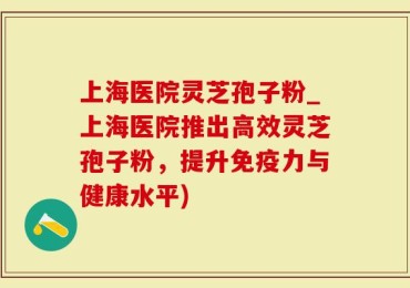 上海医院灵芝孢子粉_上海医院推出高效灵芝孢子粉，提升免疫力与健康水平)