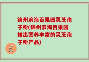 锦州滨海百果园灵芝孢子粉(锦州滨海百果园推出营养丰富的灵芝孢子粉产品)