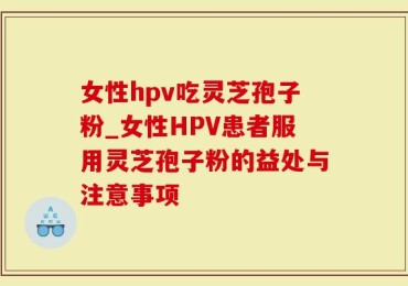 女性hpv吃灵芝孢子粉_女性HPV患者服用灵芝孢子粉的益处与注意事项