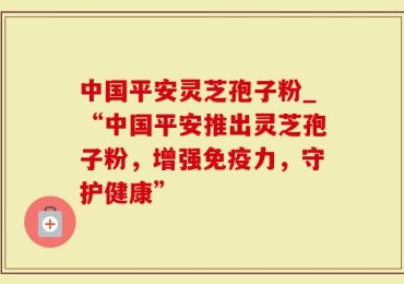 中国平安灵芝孢子粉_“中国平安推出灵芝孢子粉，增强免疫力，守护健康”