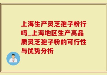 上海生产灵芝孢子粉行吗_上海地区生产高品质灵芝孢子粉的可行性与优势分析