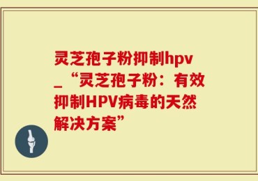 灵芝孢子粉抑制hpv_“灵芝孢子粉：有效抑制HPV病毒的天然解决方案”