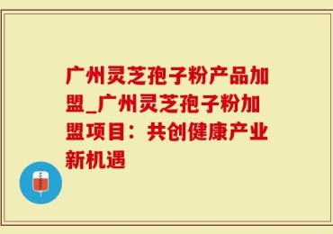 广州灵芝孢子粉产品加盟_广州灵芝孢子粉加盟项目：共创健康产业新机遇