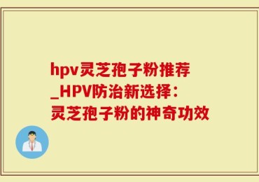 hpv灵芝孢子粉推荐_HPV防治新选择：灵芝孢子粉的神奇功效
