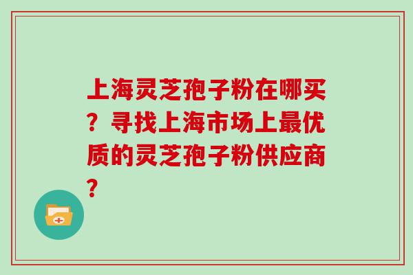上海灵芝孢子粉在哪买？寻找上海市场上优质的灵芝孢子粉供应商？