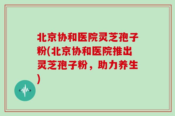 北京协和医院灵芝孢子粉(北京协和医院推出灵芝孢子粉，助力养生)