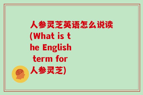 人参灵芝英语怎么说读(What is the English term for 人参灵芝)