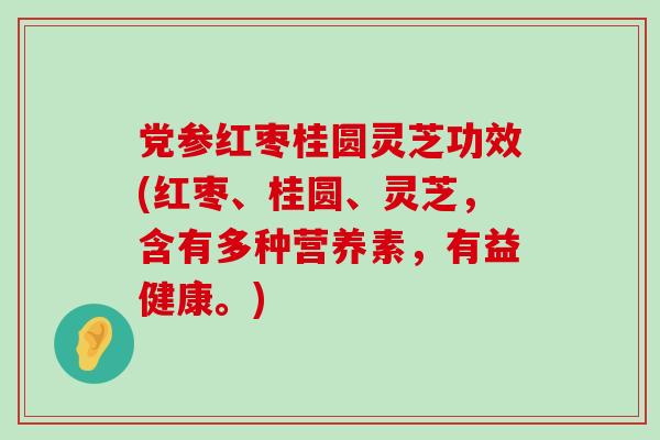 党参红枣桂圆灵芝功效(红枣、桂圆、灵芝，含有多种营养素，有益健康。)