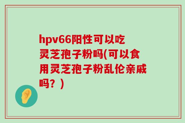 hpv66阳性可以吃灵芝孢子粉吗(可以食用灵芝孢子粉乱伦亲戚吗？)