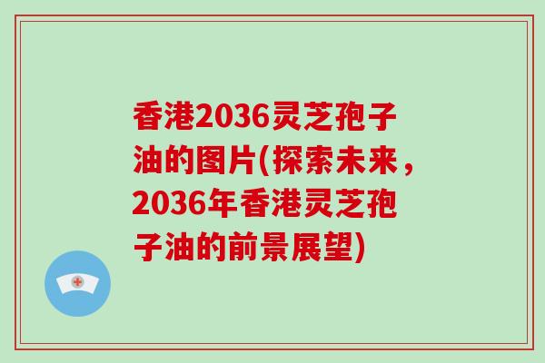 香港2036灵芝孢子油的图片(探索未来，2036年香港灵芝孢子油的前景展望)