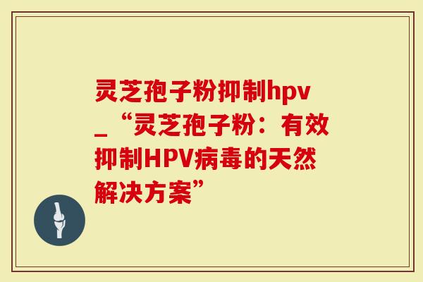 灵芝孢子粉抑制hpv_“灵芝孢子粉：有效抑制HPV的天然解决方案”