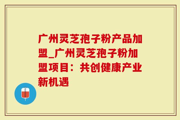 广州灵芝孢子粉产品加盟_广州灵芝孢子粉加盟项目：共创健康产业新机遇