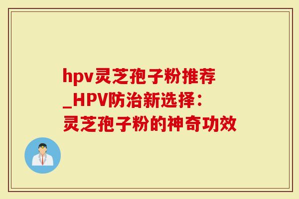 hpv灵芝孢子粉推荐_HPV防新选择：灵芝孢子粉的神奇功效